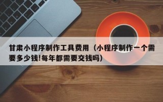 湘阴甘肃小程序制作工具费用（小程序制作一个需要多少钱!每年都需要交钱吗）