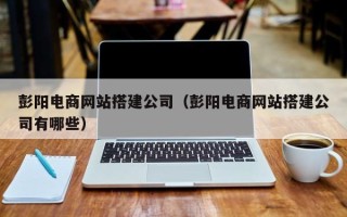 湘阴彭阳电商网站搭建公司（彭阳电商网站搭建公司有哪些）