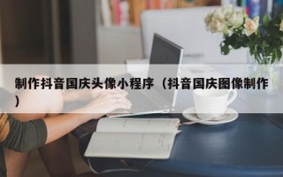 湘阴制作抖音国庆头像小程序（抖音国庆图像制作）