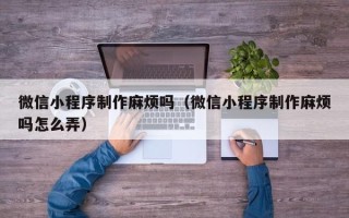 湘阴微信小程序制作麻烦吗（微信小程序制作麻烦吗怎么弄）