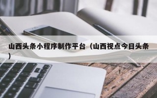 湘阴山西头条小程序制作平台（山西视点今日头条）